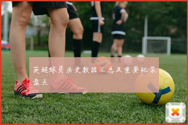 英超球员历史数据汇总及重要纪录盘点