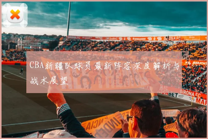 CBA新疆队球员最新阵容深度解析与战术展望