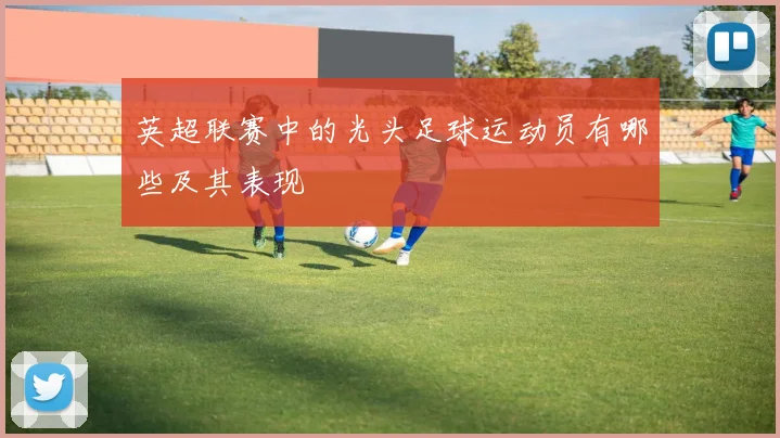 英超联赛中的光头足球运动员有哪些及其表现